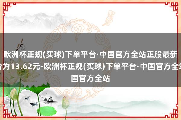 欧洲杯正规(买球)下单平台·中国官方全站正股最新价为13.62元-欧洲杯正规(买球)下单平台·中国官方全站