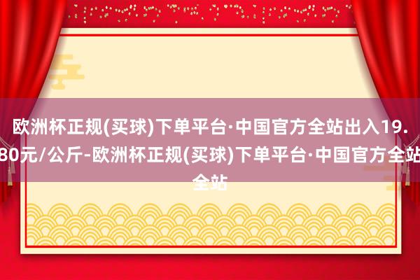 欧洲杯正规(买球)下单平台·中国官方全站出入19.80元/公斤-欧洲杯正规(买球)下单平台·中国官方全站