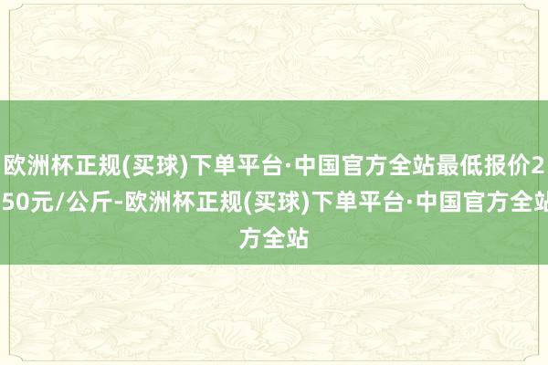 欧洲杯正规(买球)下单平台·中国官方全站最低报价2.50元/公斤-欧洲杯正规(买球)下单平台·中国官方全站