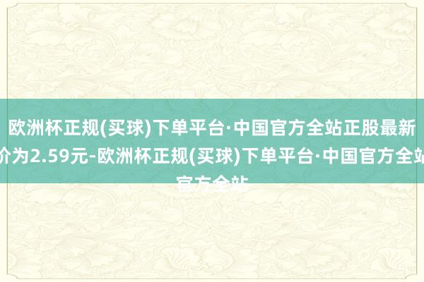 欧洲杯正规(买球)下单平台·中国官方全站正股最新价为2.59元-欧洲杯正规(买球)下单平台·中国官方全站