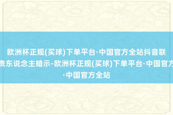 欧洲杯正规(买球)下单平台·中国官方全站抖音联系负责东说念主暗示-欧洲杯正规(买球)下单平台·中国官方全站