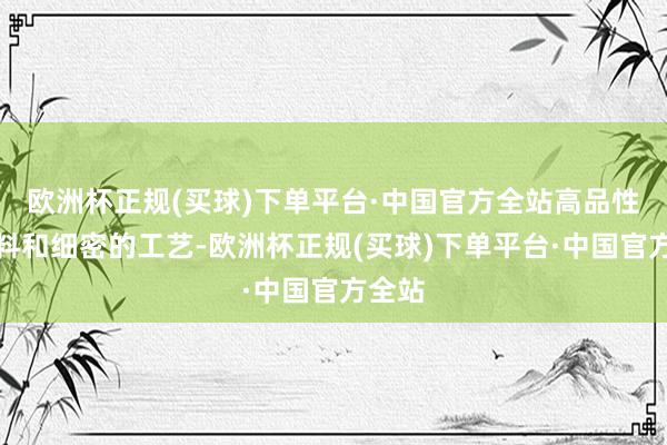 欧洲杯正规(买球)下单平台·中国官方全站高品性的材料和细密的工艺-欧洲杯正规(买球)下单平台·中国官方全站