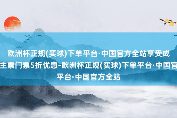 欧洲杯正规(买球)下单平台·中国官方全站享受成东说念主票门票5折优惠-欧洲杯正规(买球)下单平台·中国官方全站