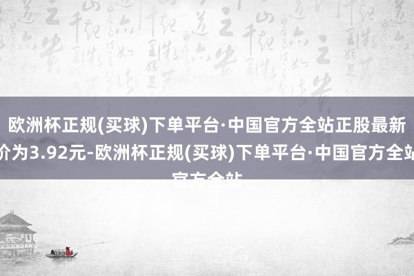 欧洲杯正规(买球)下单平台·中国官方全站正股最新价为3.92元-欧洲杯正规(买球)下单平台·中国官方全站