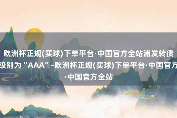 欧洲杯正规(买球)下单平台·中国官方全站浦发转债信用级别为“AAA”-欧洲杯正规(买球)下单平台·中国官方全站