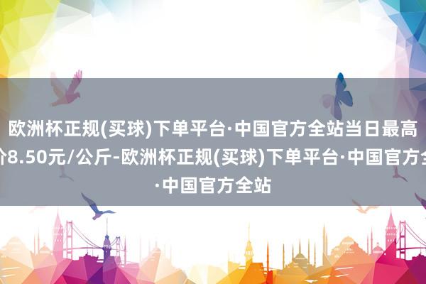 欧洲杯正规(买球)下单平台·中国官方全站当日最高报价8.50元/公斤-欧洲杯正规(买球)下单平台·中国官方全站