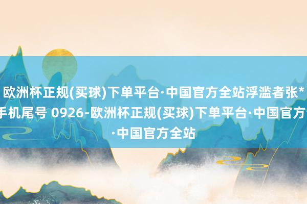 欧洲杯正规(买球)下单平台·中国官方全站浮滥者张**（手机尾号 0926-欧洲杯正规(买球)下单平台·中国官方全站