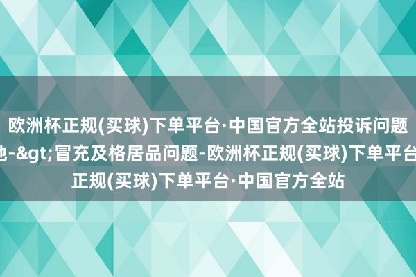 欧洲杯正规(买球)下单平台·中国官方全站投诉问题：可能存在质地->冒充及格居品问题-欧洲杯正规(买球)下单平台·中国官方全站