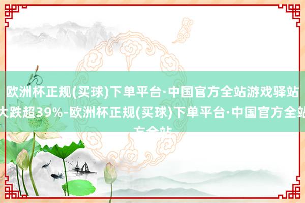 欧洲杯正规(买球)下单平台·中国官方全站游戏驿站大跌超39%-欧洲杯正规(买球)下单平台·中国官方全站