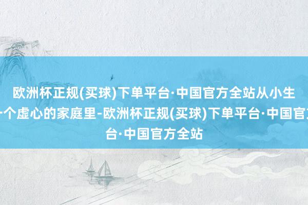 欧洲杯正规(买球)下单平台·中国官方全站从小生涯在一个虚心的家庭里-欧洲杯正规(买球)下单平台·中国官方全站