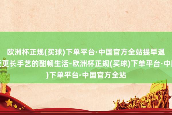 欧洲杯正规(买球)下单平台·中国官方全站提早退休不错享受更长手艺的酣畅生活-欧洲杯正规(买球)下单平台·中国官方全站