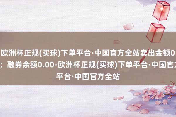 欧洲杯正规(买球)下单平台·中国官方全站卖出金额0.00元；融券余额0.00-欧洲杯正规(买球)下单平台·中国官方全站