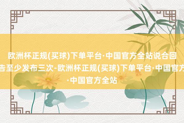 欧洲杯正规(买球)下单平台·中国官方全站说合回售公告至少发布三次-欧洲杯正规(买球)下单平台·中国官方全站