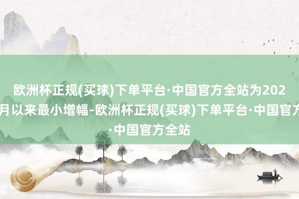 欧洲杯正规(买球)下单平台·中国官方全站为2024年1月以来最小增幅-欧洲杯正规(买球)下单平台·中国官方全站