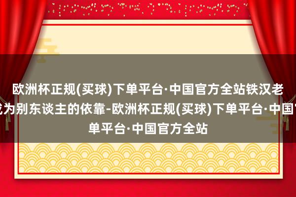 欧洲杯正规(买球)下单平台·中国官方全站铁汉老是发奋成为别东谈主的依靠-欧洲杯正规(买球)下单平台·中国官方全站