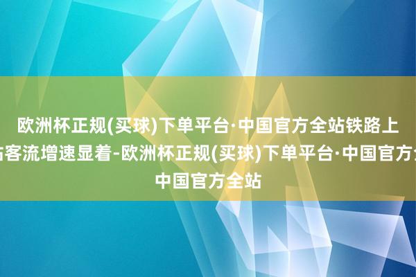 欧洲杯正规(买球)下单平台·中国官方全站铁路上海站客流增速显着-欧洲杯正规(买球)下单平台·中国官方全站