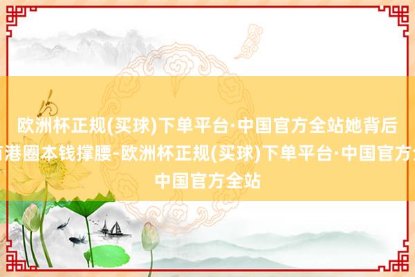 欧洲杯正规(买球)下单平台·中国官方全站她背后是有港圈本钱撑腰-欧洲杯正规(买球)下单平台·中国官方全站