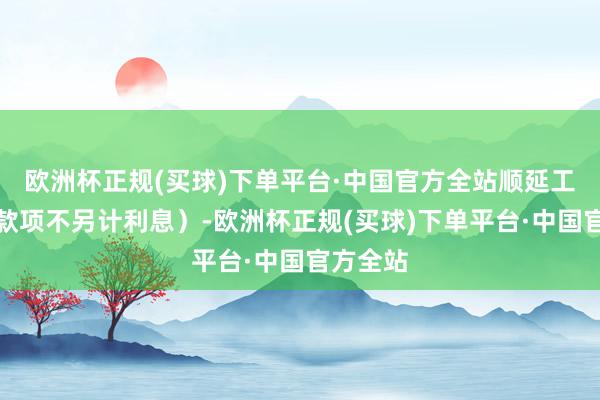 欧洲杯正规(买球)下单平台·中国官方全站顺延工夫付息款项不另计利息）-欧洲杯正规(买球)下单平台·中国官方全站