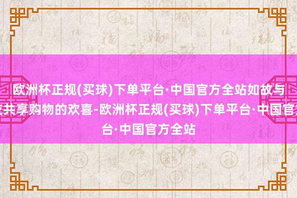 欧洲杯正规(买球)下单平台·中国官方全站如故与一又友共享购物的欢喜-欧洲杯正规(买球)下单平台·中国官方全站