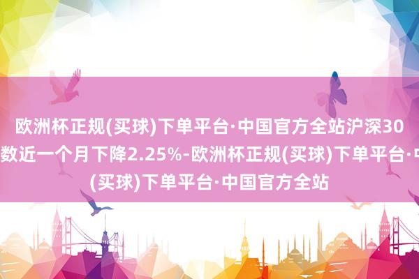 欧洲杯正规(买球)下单平台·中国官方全站沪深300指数期货指数近一个月下降2.25%-欧洲杯正规(买球)下单平台·中国官方全站