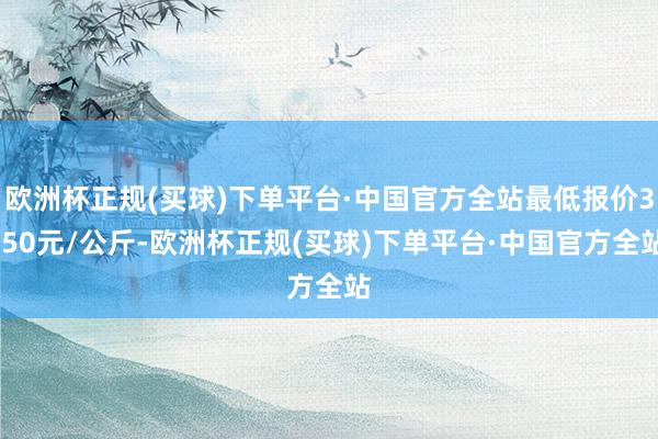 欧洲杯正规(买球)下单平台·中国官方全站最低报价3.50元/公斤-欧洲杯正规(买球)下单平台·中国官方全站