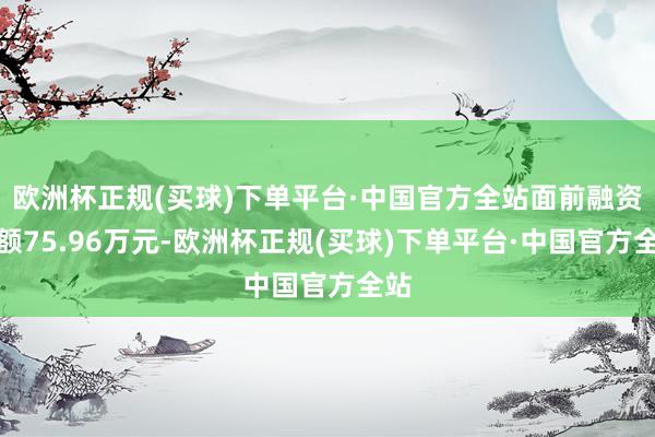 欧洲杯正规(买球)下单平台·中国官方全站面前融资余额75.96万元-欧洲杯正规(买球)下单平台·中国官方全站