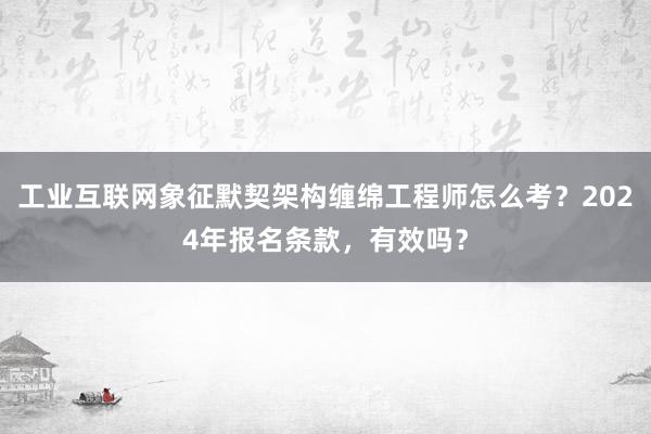 工业互联网象征默契架构缠绵工程师怎么考？2024年报名条款，有效吗？