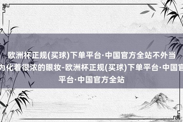 欧洲杯正规(买球)下单平台·中国官方全站不外当天的邓为化着很浓的眼妆-欧洲杯正规(买球)下单平台·中国官方全站