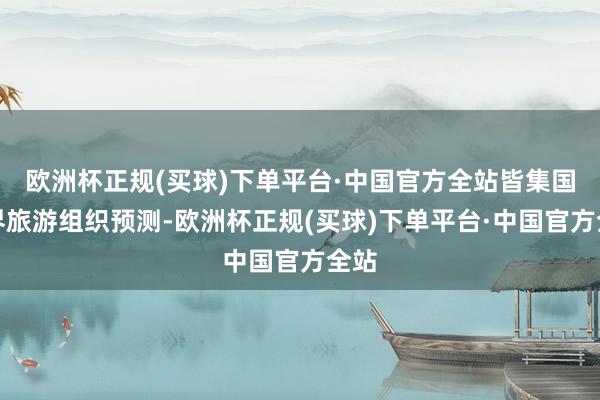 欧洲杯正规(买球)下单平台·中国官方全站皆集国世界旅游组织预测-欧洲杯正规(买球)下单平台·中国官方全站