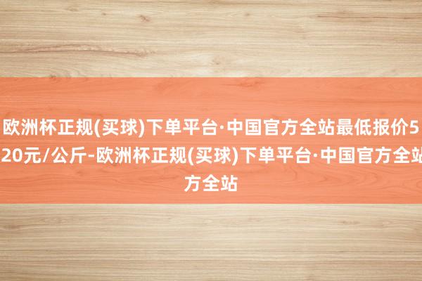 欧洲杯正规(买球)下单平台·中国官方全站最低报价5.20元/公斤-欧洲杯正规(买球)下单平台·中国官方全站