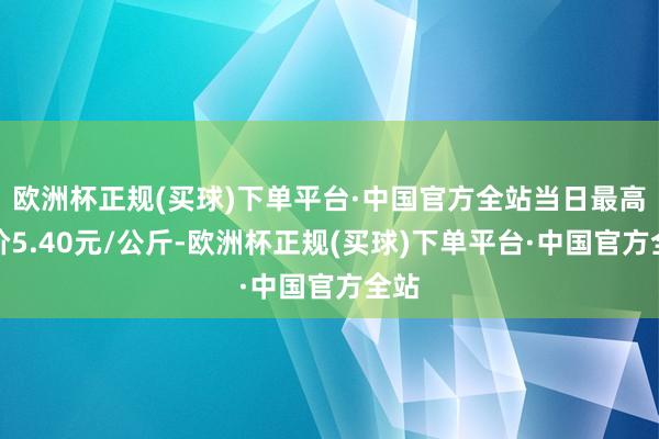 欧洲杯正规(买球)下单平台·中国官方全站当日最高报价5.40元/公斤-欧洲杯正规(买球)下单平台·中国官方全站