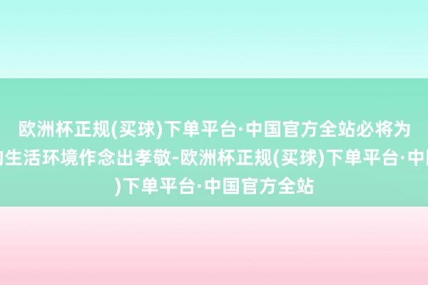 欧洲杯正规(买球)下单平台·中国官方全站必将为东谈主类的生活环境作念出孝敬-欧洲杯正规(买球)下单平台·中国官方全站