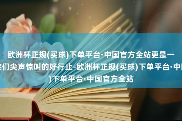 欧洲杯正规(买球)下单平台·中国官方全站更是一个女性同族们尖声惊叫的好行止-欧洲杯正规(买球)下单平台·中国官方全站