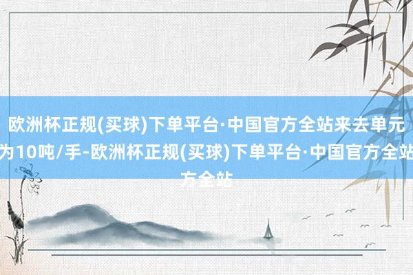 欧洲杯正规(买球)下单平台·中国官方全站来去单元为10吨/手-欧洲杯正规(买球)下单平台·中国官方全站