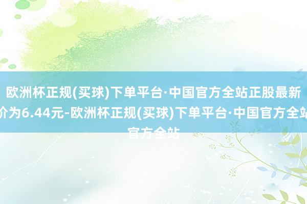 欧洲杯正规(买球)下单平台·中国官方全站正股最新价为6.44元-欧洲杯正规(买球)下单平台·中国官方全站