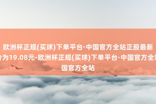 欧洲杯正规(买球)下单平台·中国官方全站正股最新价为19.08元-欧洲杯正规(买球)下单平台·中国官方全站