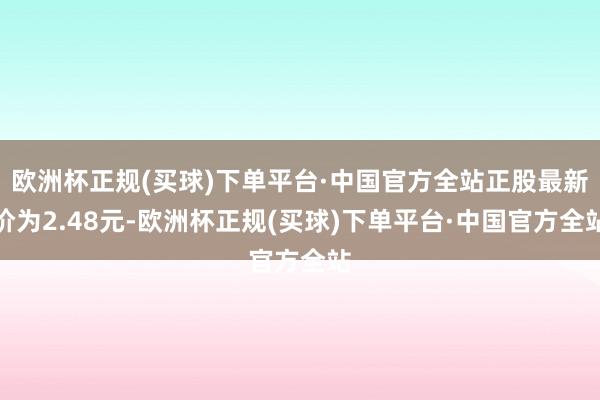 欧洲杯正规(买球)下单平台·中国官方全站正股最新价为2.48元-欧洲杯正规(买球)下单平台·中国官方全站