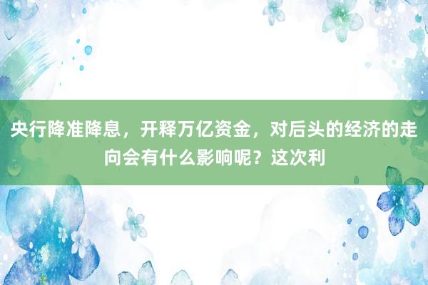 央行降准降息，开释万亿资金，对后头的经济的走向会有什么影响呢？这次利