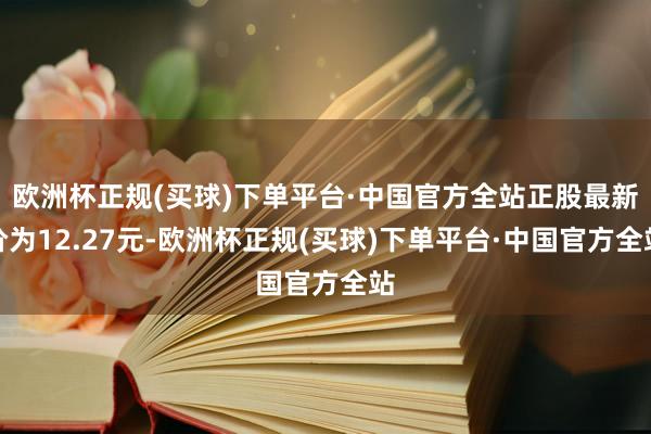 欧洲杯正规(买球)下单平台·中国官方全站正股最新价为12.27元-欧洲杯正规(买球)下单平台·中国官方全站