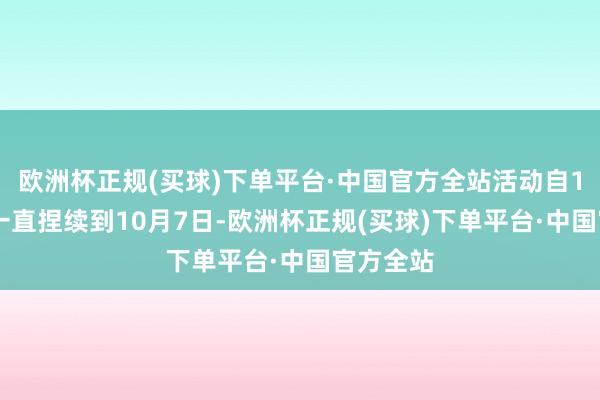 欧洲杯正规(买球)下单平台·中国官方全站活动自10月1日一直捏续到10月7日-欧洲杯正规(买球)下单平台·中国官方全站