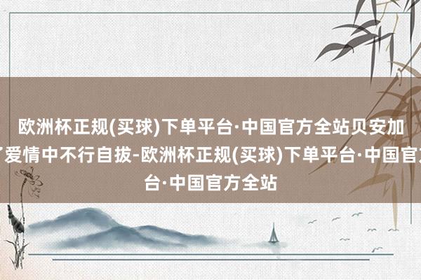 欧洲杯正规(买球)下单平台·中国官方全站贝安加堕入了爱情中不行自拔-欧洲杯正规(买球)下单平台·中国官方全站