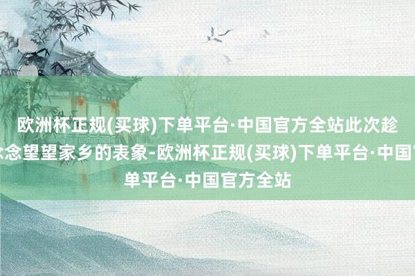 欧洲杯正规(买球)下单平台·中国官方全站此次趁着假期念念望望家乡的表象-欧洲杯正规(买球)下单平台·中国官方全站