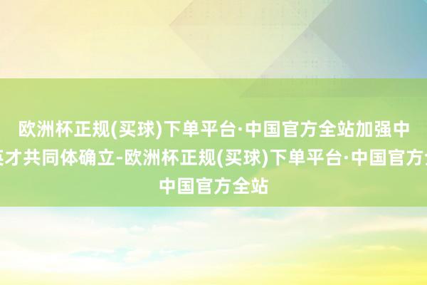 欧洲杯正规(买球)下单平台·中国官方全站加强中华英才共同体确立-欧洲杯正规(买球)下单平台·中国官方全站