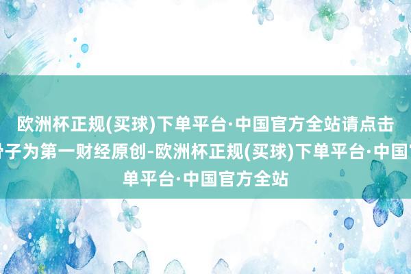 欧洲杯正规(买球)下单平台·中国官方全站请点击这里此骨子为第一财经原创-欧洲杯正规(买球)下单平台·中国官方全站