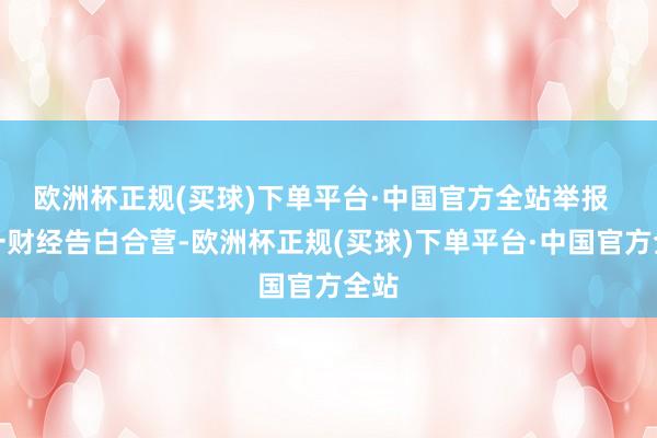 欧洲杯正规(买球)下单平台·中国官方全站举报  第一财经告白合营-欧洲杯正规(买球)下单平台·中国官方全站