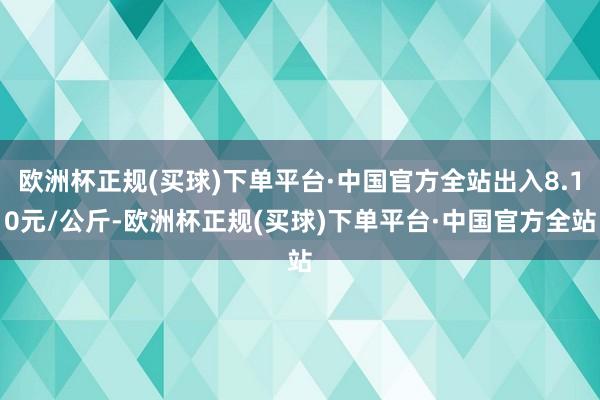 欧洲杯正规(买球)下单平台·中国官方全站出入8.10元/公斤-欧洲杯正规(买球)下单平台·中国官方全站