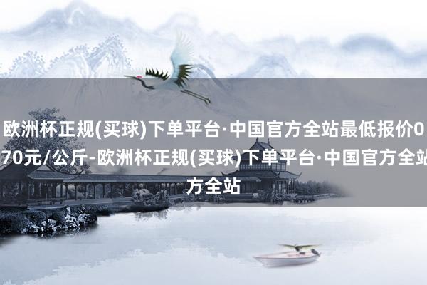 欧洲杯正规(买球)下单平台·中国官方全站最低报价0.70元/公斤-欧洲杯正规(买球)下单平台·中国官方全站