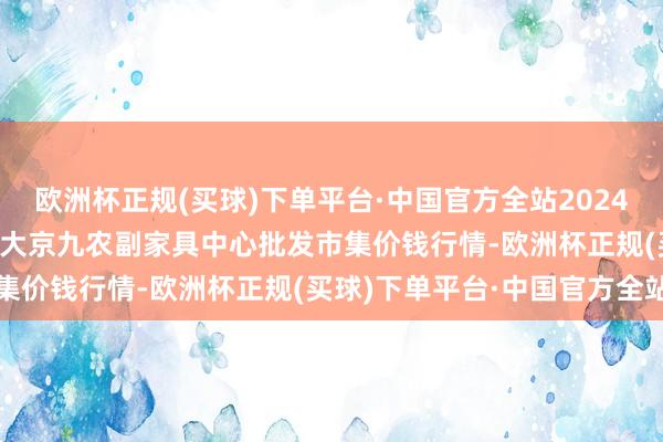 欧洲杯正规(买球)下单平台·中国官方全站2024年10月14日广东东莞市大京九农副家具中心批发市集价钱行情-欧洲杯正规(买球)下单平台·中国官方全站