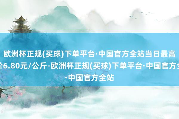 欧洲杯正规(买球)下单平台·中国官方全站当日最高报价6.80元/公斤-欧洲杯正规(买球)下单平台·中国官方全站