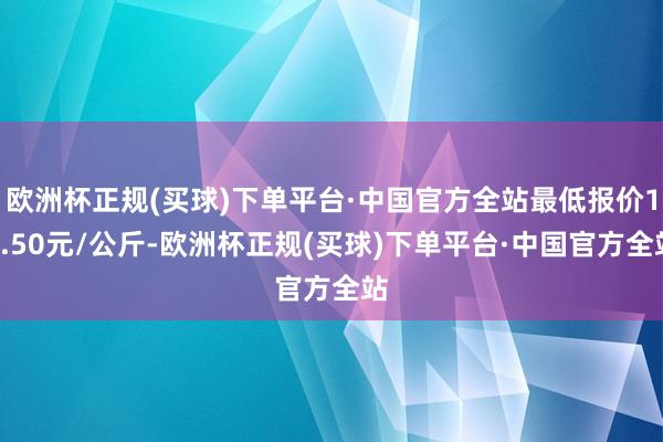 欧洲杯正规(买球)下单平台·中国官方全站最低报价14.50元/公斤-欧洲杯正规(买球)下单平台·中国官方全站